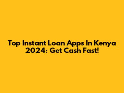 Top Instant Loan Apps In Kenya 2024: Get Cash Fast!