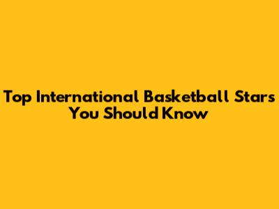 Top International Basketball Stars You Should Know