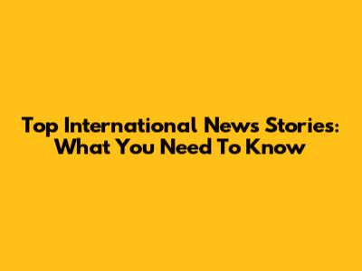 Top International News Stories: What You Need To Know