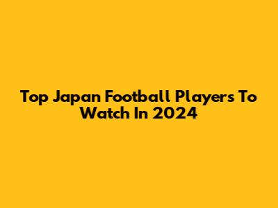 Top Japan Football Players To Watch In 2024