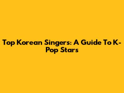 Top Korean Singers: A Guide To K-Pop Stars