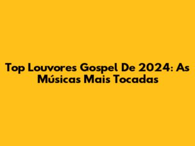 Top Louvores Gospel De 2024: As Músicas Mais Tocadas