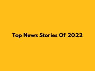 Top News Stories Of 2022