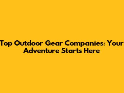 Top Outdoor Gear Companies: Your Adventure Starts Here