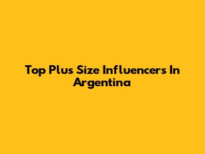 Top Plus Size Influencers In Argentina