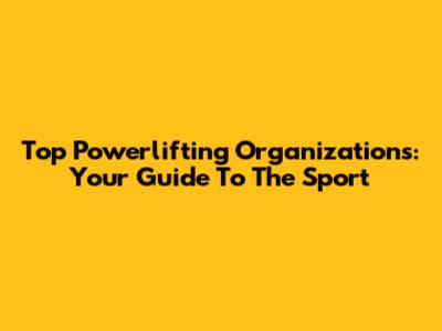 Top Powerlifting Organizations: Your Guide To The Sport