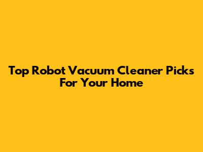 Top Robot Vacuum Cleaner Picks For Your Home