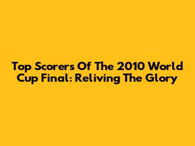 Top Scorers Of The 2010 World Cup Final: Reliving The Glory
