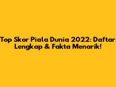 Top Skor Piala Dunia 2022: Daftar Lengkap & Fakta Menarik!