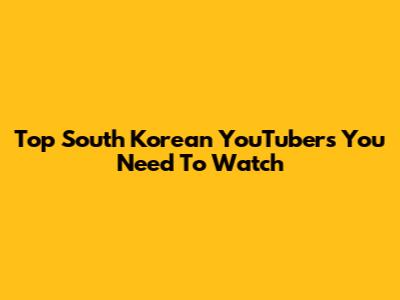 Top South Korean YouTubers You Need To Watch