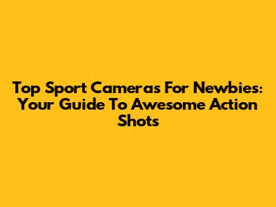 Top Sport Cameras For Newbies: Your Guide To Awesome Action Shots