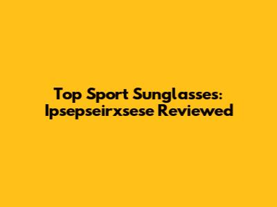 Top Sport Sunglasses: Ipsepseirxsese Reviewed