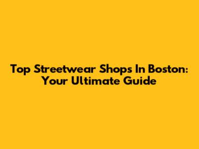 Top Streetwear Shops In Boston: Your Ultimate Guide