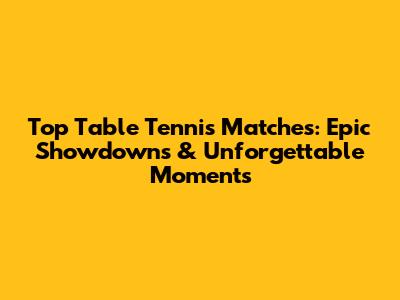 Top Table Tennis Matches: Epic Showdowns & Unforgettable Moments