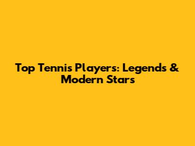 Top Tennis Players: Legends & Modern Stars