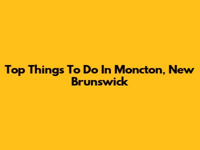 Top Things To Do In Moncton, New Brunswick