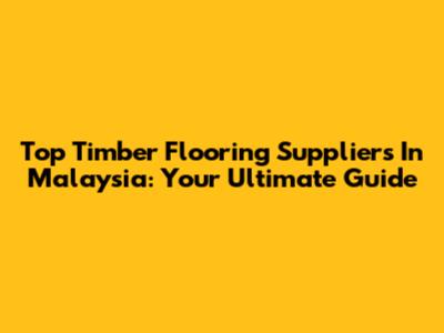Top Timber Flooring Suppliers In Malaysia: Your Ultimate Guide