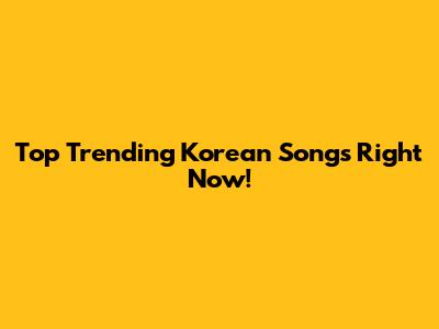 Top Trending Korean Songs Right Now!