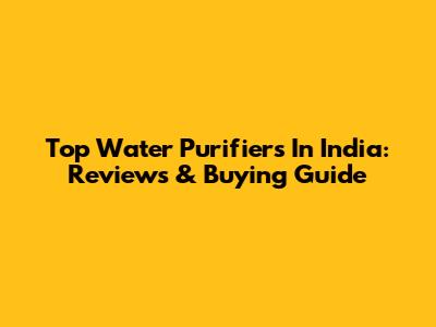 Top Water Purifiers In India: Reviews & Buying Guide
