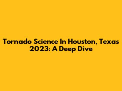Tornado Science In Houston, Texas 2023: A Deep Dive