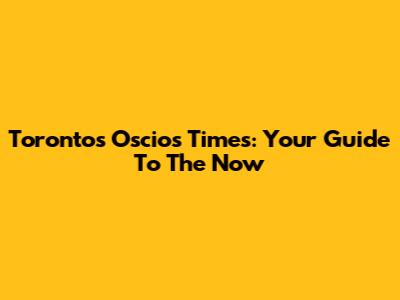 Toronto's Oscios Times: Your Guide To The Now
