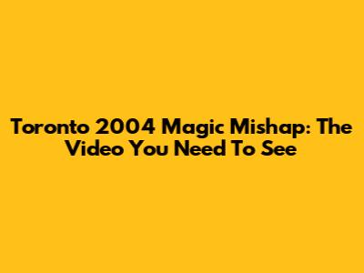 Toronto 2004 Magic Mishap: The Video You Need To See