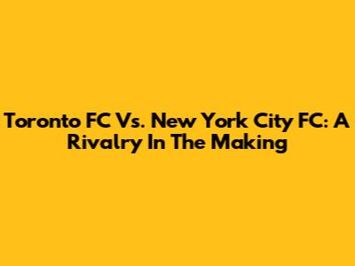 Toronto FC Vs. New York City FC: A Rivalry In The Making
