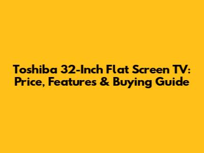 Toshiba 32-Inch Flat Screen TV: Price, Features & Buying Guide