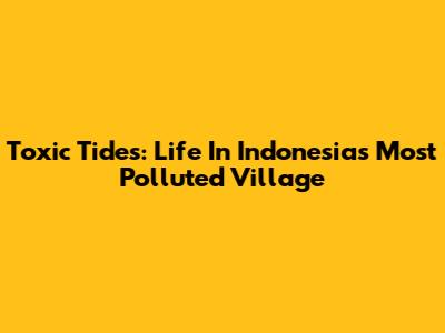 Toxic Tides: Life In Indonesia's Most Polluted Village