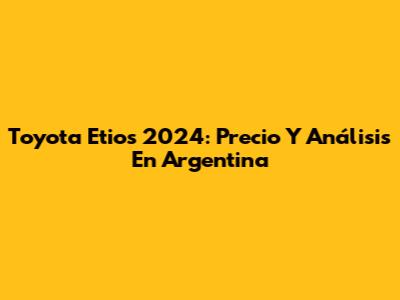 Toyota Etios 2024: Precio Y Análisis En Argentina