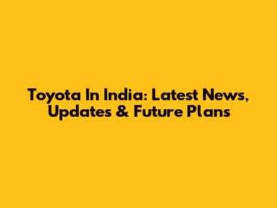 Toyota In India: Latest News, Updates & Future Plans