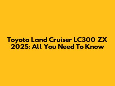 Toyota Land Cruiser LC300 ZX 2025: All You Need To Know