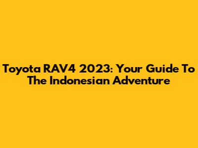 Toyota RAV4 2023: Your Guide To The Indonesian Adventure