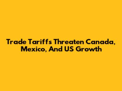 Trade Tariffs Threaten Canada, Mexico, And US Growth