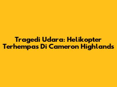 Tragedi Udara: Helikopter Terhempas Di Cameron Highlands