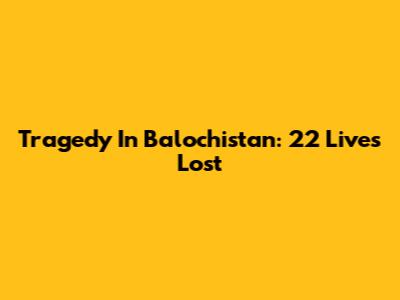 Tragedy In Balochistan: 22 Lives Lost