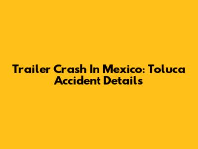 Trailer Crash In Mexico: Toluca Accident Details