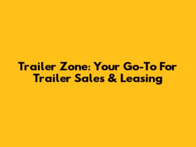 Trailer Zone: Your Go-To For Trailer Sales & Leasing