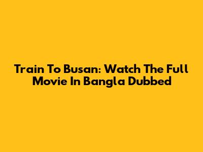 Train To Busan: Watch The Full Movie In Bangla Dubbed