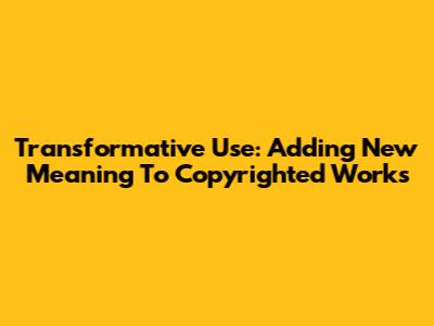 Transformative Use: Adding New Meaning To Copyrighted Works
