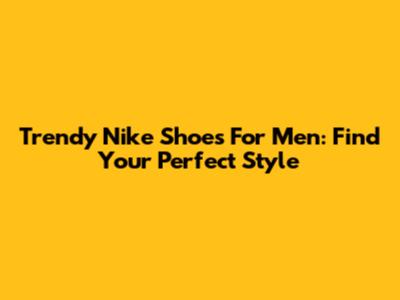 Trendy Nike Shoes For Men: Find Your Perfect Style