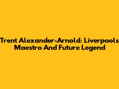 Trent Alexander-Arnold: Liverpool's Maestro And Future Legend