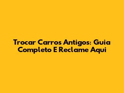Trocar Carros Antigos: Guia Completo E Reclame Aqui
