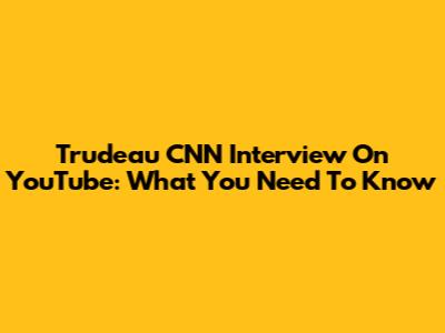 Trudeau CNN Interview On YouTube: What You Need To Know