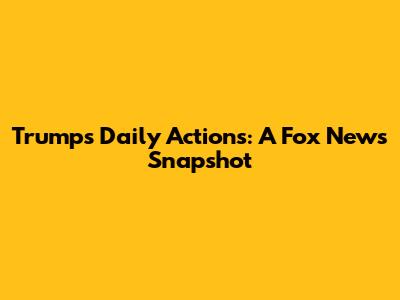 Trump's Daily Actions: A Fox News Snapshot