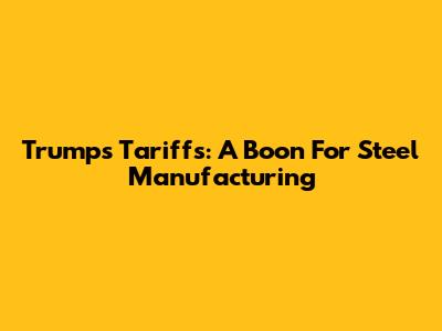Trump's Tariffs: A Boon For Steel Manufacturing