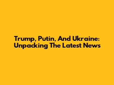 Trump, Putin, And Ukraine: Unpacking The Latest News
