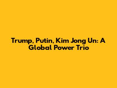 Trump, Putin, Kim Jong Un: A Global Power Trio