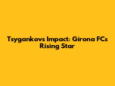 Tsygankov's Impact: Girona FC's Rising Star
