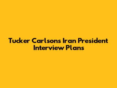 Tucker Carlson's Iran President Interview Plans